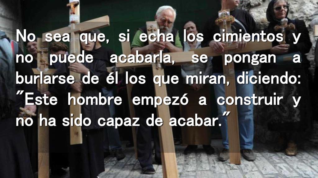 No sea que, si echa los cimientos y no puede acabarla, se pongan a burlarse de él los que miran, diciendo: Este hombre empezó a construir y no ha sido capaz de acabar.