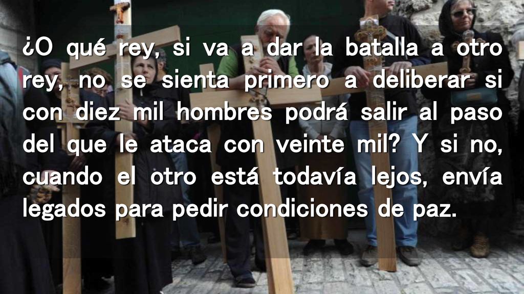 ¿O qué rey, si va a dar la batalla a otro rey, no se sienta primero a deliberar si con diez mil hombres podrá salir al paso del que le ataca con veinte mil.