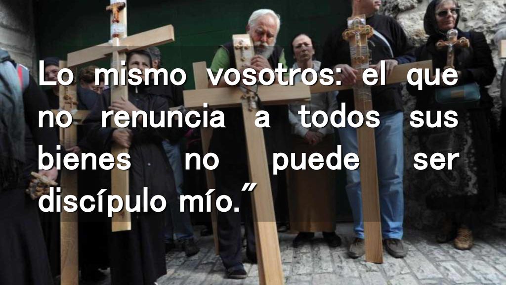 Lo mismo vosotros: el que no renuncia a todos sus bienes no puede ser discípulo mío.