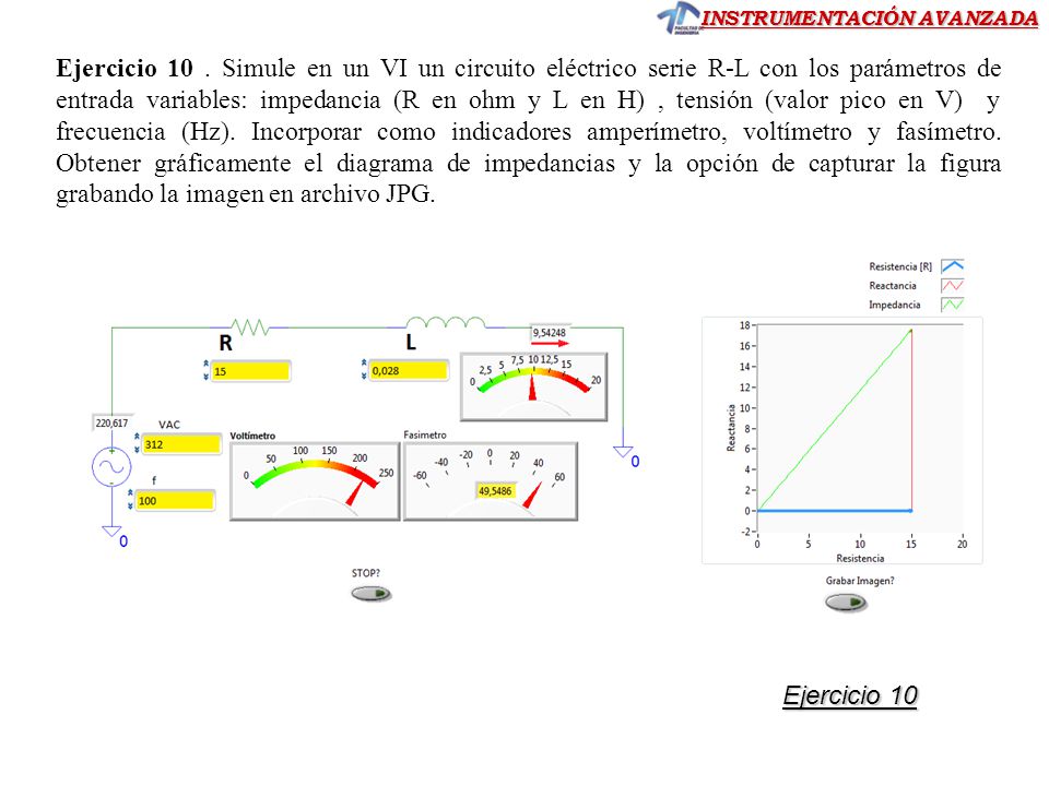 Ejercicio 10 . Simule en un VI un circuito eléctrico serie R-L con los parámetros de entrada variables: impedancia (R en ohm y L en H) , tensión (valor pico en V) y frecuencia (Hz). Incorporar como indicadores amperímetro, voltímetro y fasímetro. Obtener gráficamente el diagrama de impedancias y la opción de capturar la figura grabando la imagen en archivo JPG.