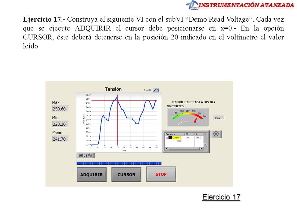 Ejercicio 17.- Construya el siguiente VI con el subVI Demo Read Voltage . Cada vez que se ejecute ADQUIRIR el cursor debe posicionarse en x=0.- En la opción CURSOR, éste deberá detenerse en la posición 20 indicado en el voltímetro el valor leído.