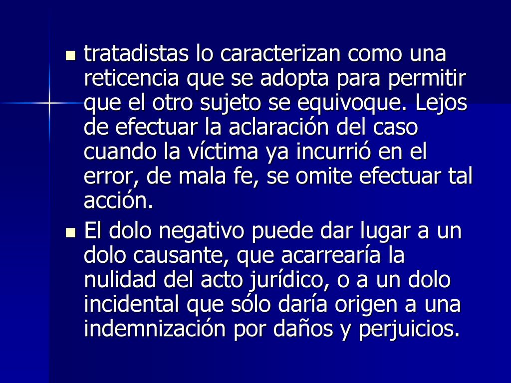 tratadistas lo caracterizan como una reticencia que se adopta para permitir que el otro sujeto se equivoque. Lejos de efectuar la aclaración del caso cuando la víctima ya incurrió en el error, de mala fe, se omite efectuar tal acción.
