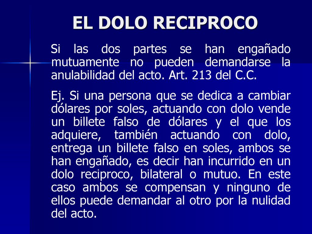 EL DOLO RECIPROCO Si las dos partes se han engañado mutuamente no pueden demandarse la anulabilidad del acto. Art. 213 del C.C.