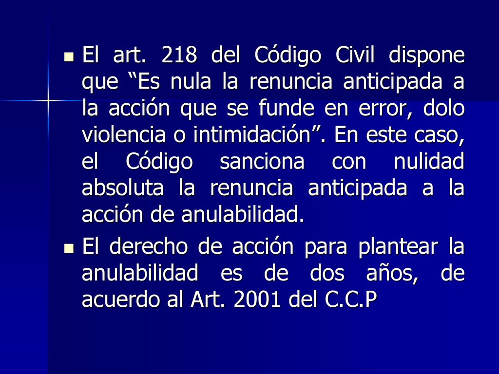 El art. 218 del Código Civil dispone que Es nula la renuncia anticipada a la acción que se funde en error, dolo violencia o intimidación . En este caso, el Código sanciona con nulidad absoluta la renuncia anticipada a la acción de anulabilidad.