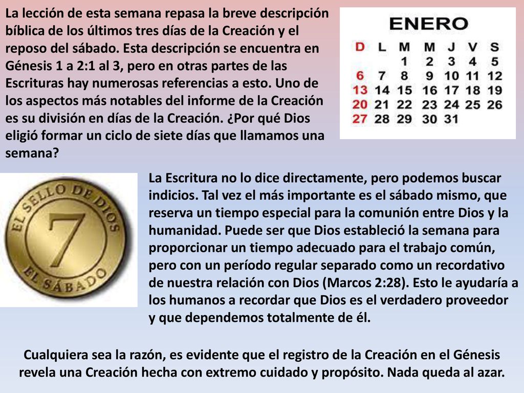 La lección de esta semana repasa la breve descripción bíblica de los últimos tres días de la Creación y el reposo del sábado. Esta descripción se encuentra en Génesis 1 a 2:1 al 3, pero en otras partes de las Escrituras hay numerosas referencias a esto. Uno de los aspectos más notables del informe de la Creación es su división en días de la Creación. ¿Por qué Dios eligió formar un ciclo de siete días que llamamos una semana