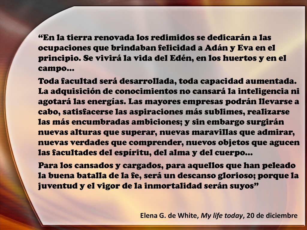 En la tierra renovada los redimidos se dedicarán a las ocupaciones que brindaban felicidad a Adán y Eva en el principio. Se vivirá la vida del Edén, en los huertos y en el campo…