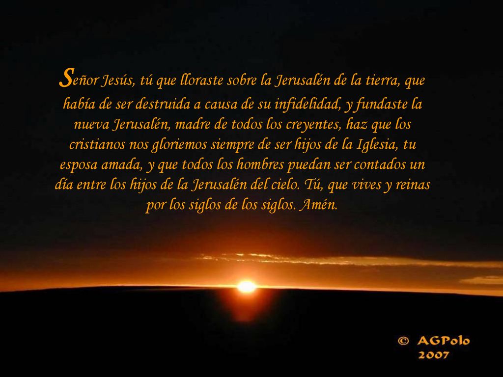 Señor Jesús, tú que lloraste sobre la Jerusalén de la tierra, que había de ser destruida a causa de su infidelidad, y fundaste la nueva Jerusalén, madre de todos los creyentes, haz que los cristianos nos gloriemos siempre de ser hijos de la Iglesia, tu esposa amada, y que todos los hombres puedan ser contados un día entre los hijos de la Jerusalén del cielo.
