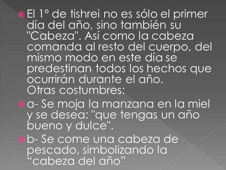 El 1º de tishrei no es sólo el primer día del año, sino también su Cabeza . Así como la cabeza comanda al resto del cuerpo, del mismo modo en este día se predestinan todos los hechos que ocurrirán durante el año. Otras costumbres: