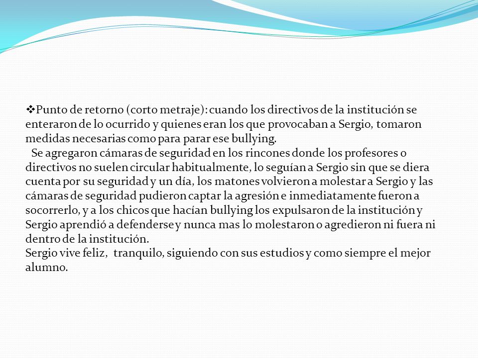 Punto de retorno (corto metraje): cuando los directivos de la institución se enteraron de lo ocurrido y quienes eran los que provocaban a Sergio, tomaron medidas necesarias como para parar ese bullying.