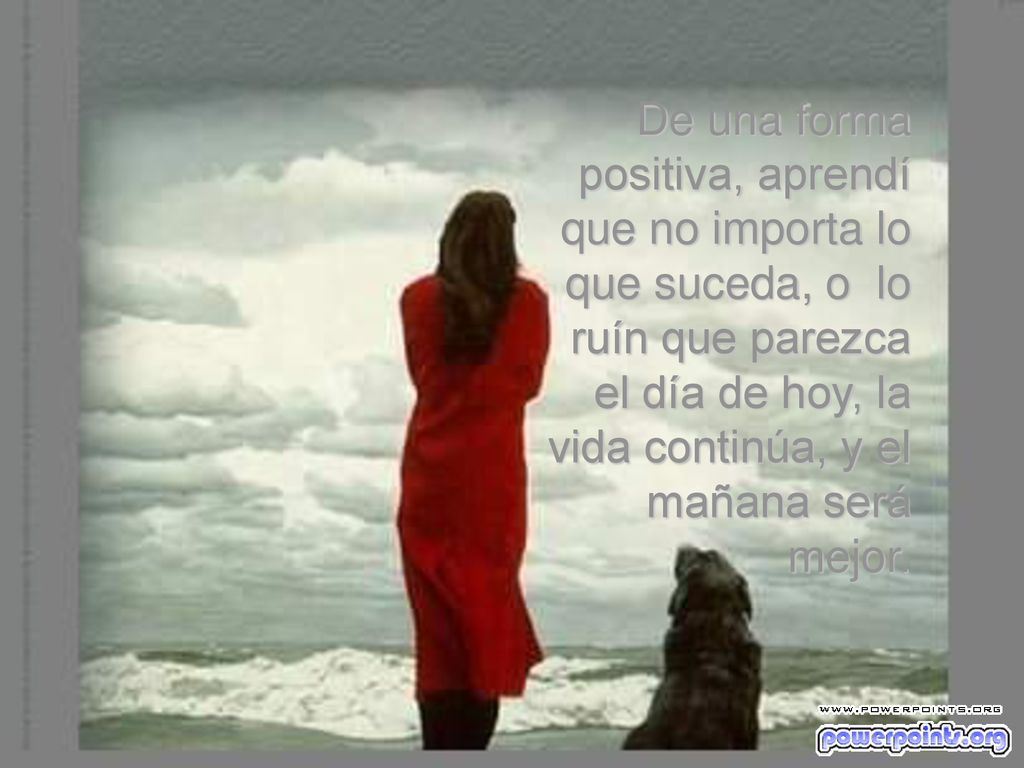De una forma positiva, aprendí que no importa lo que suceda, o lo ruín que parezca el día de hoy, la vida continúa, y el mañana será mejor.