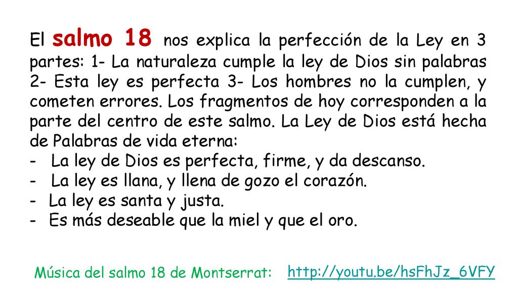 El salmo 18 nos explica la perfección de la Ley en 3 partes: 1- La naturaleza cumple la ley de Dios sin palabras 2- Esta ley es perfecta 3- Los hombres no la cumplen, y cometen errores. Los fragmentos de hoy corresponden a la parte del centro de este salmo. La Ley de Dios está hecha de Palabras de vida eterna: