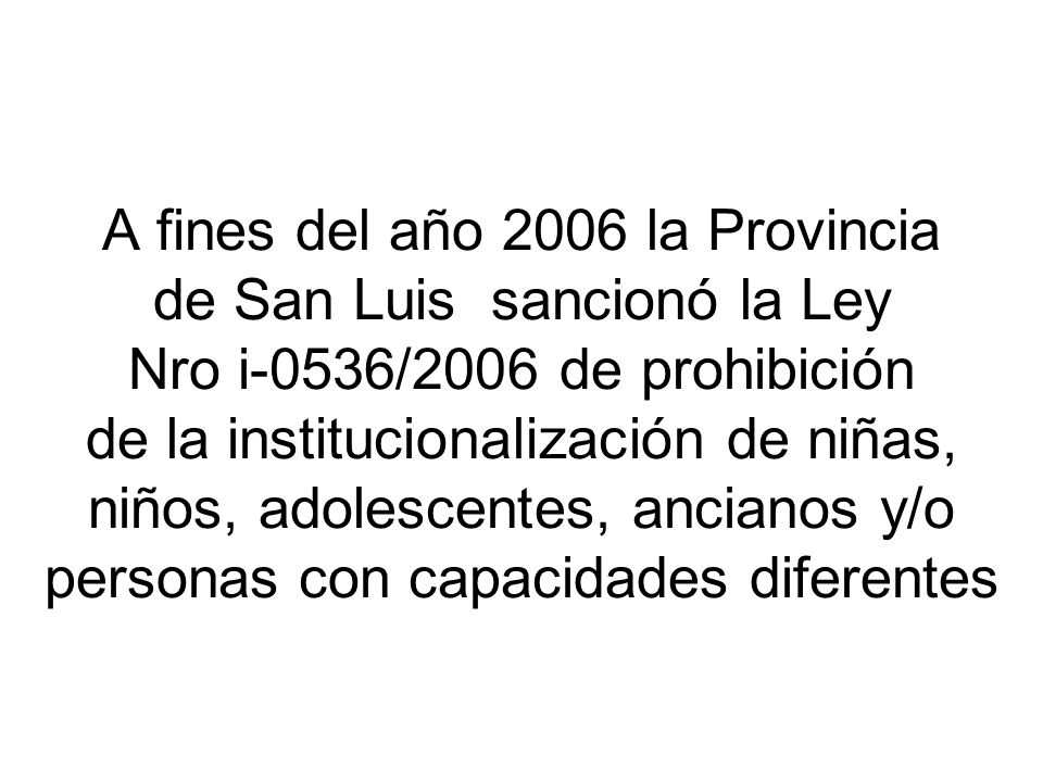 A fines del año 2006 la Provincia de San Luis sancionó la Ley Nro i-0536/2006 de prohibición de la institucionalización de niñas, niños, adolescentes, ancianos y/o personas con capacidades diferentes