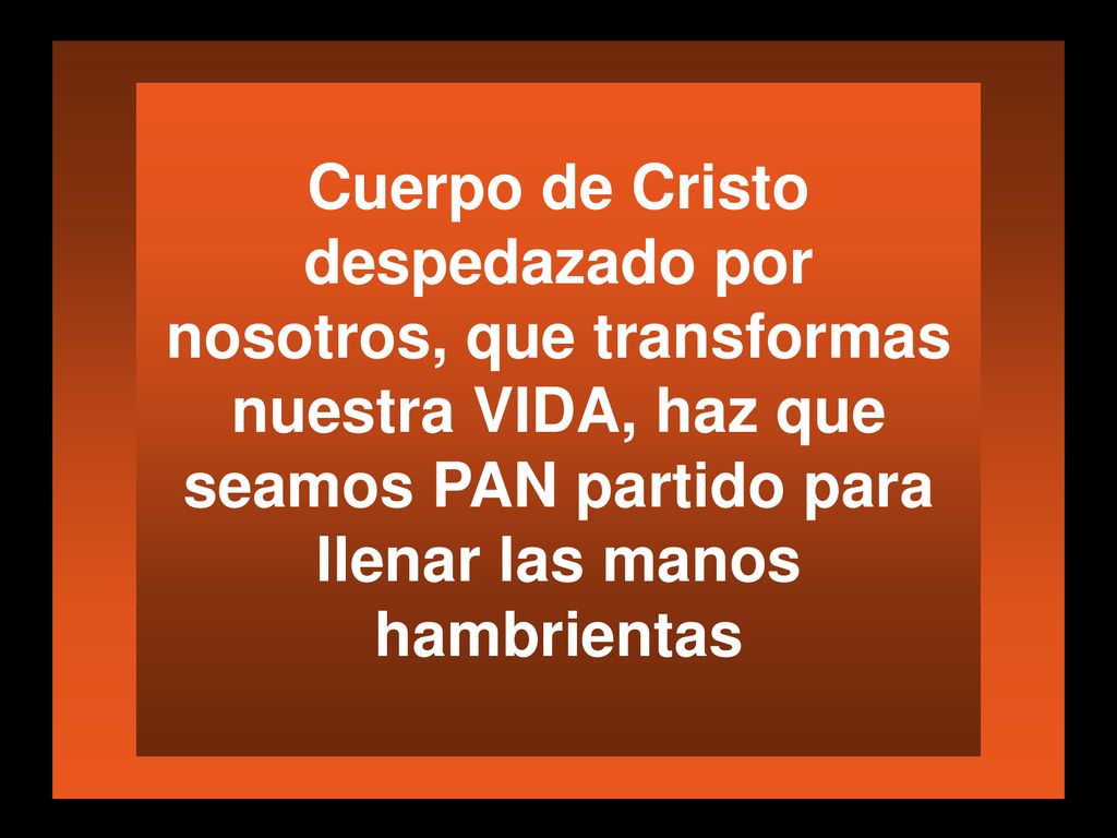 Cuerpo de Cristo despedazado por nosotros, que transformas nuestra VIDA, haz que seamos PAN partido para llenar las manos hambrientas