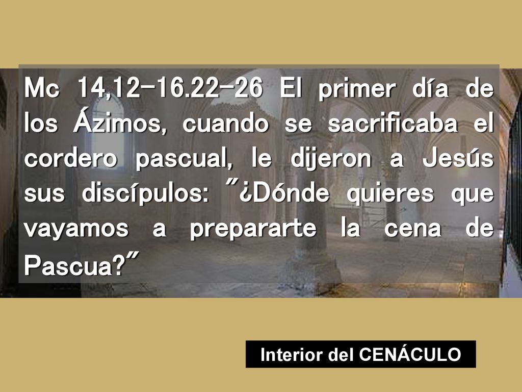 Mc 14, El primer día de los Ázimos, cuando se sacrificaba el cordero pascual, le dijeron a Jesús sus discípulos: ¿Dónde quieres que vayamos a prepararte la cena de Pascua