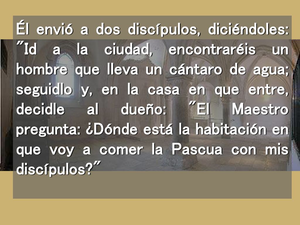 Él envió a dos discípulos, diciéndoles: Id a la ciudad, encontraréis un hombre que lleva un cántaro de agua; seguidlo y, en la casa en que entre, decidle al dueño: El Maestro pregunta: ¿Dónde está la habitación en que voy a comer la Pascua con mis discípulos