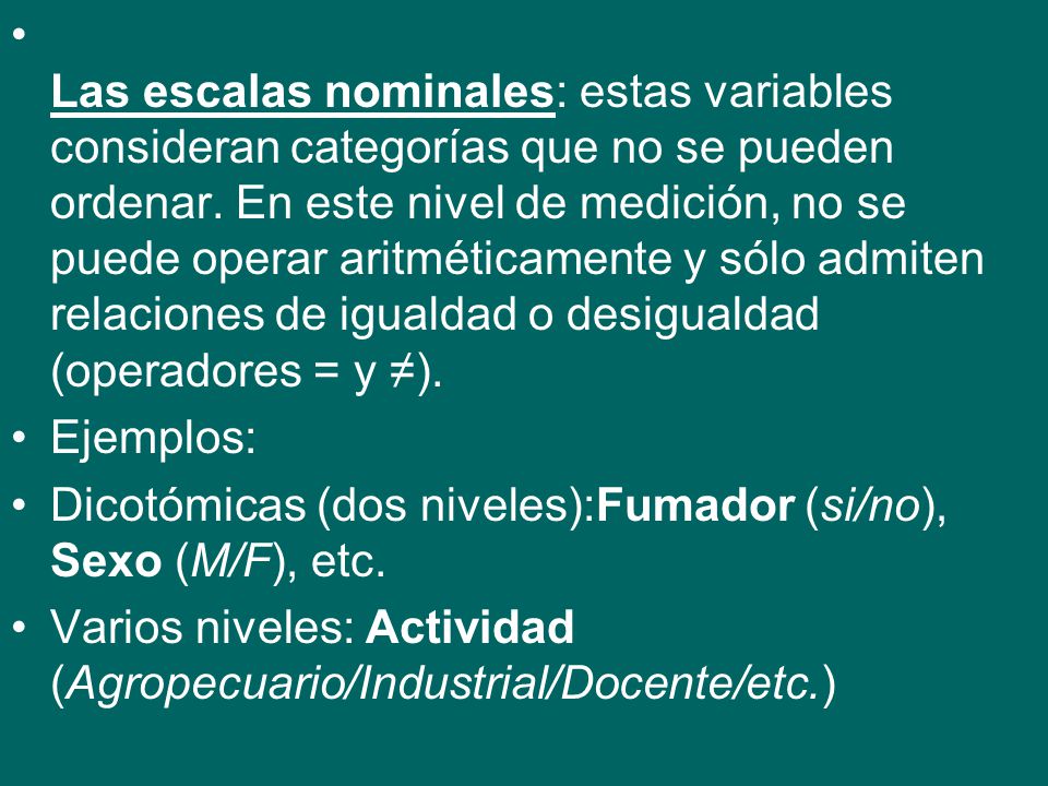 Las escalas nominales: estas variables consideran categorías que no se pueden ordenar. En este nivel de medición, no se puede operar aritméticamente y sólo admiten relaciones de igualdad o desigualdad (operadores = y ≠).