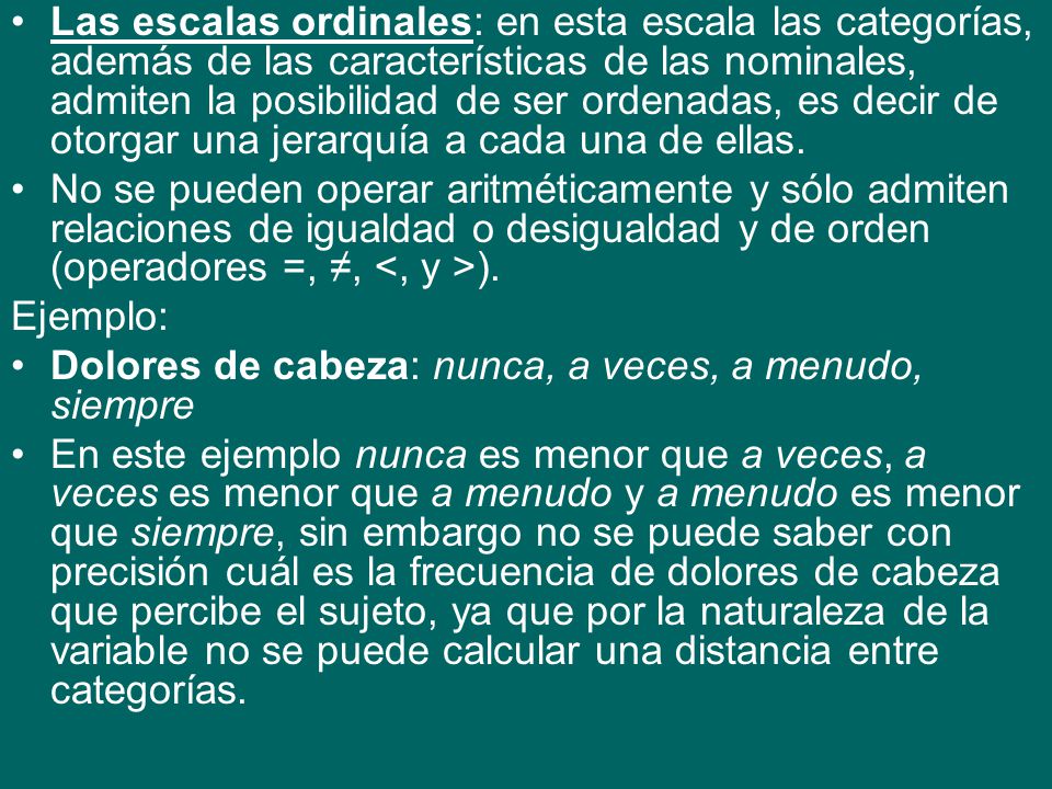 Las escalas ordinales: en esta escala las categorías, además de las características de las nominales, admiten la posibilidad de ser ordenadas, es decir de otorgar una jerarquía a cada una de ellas.