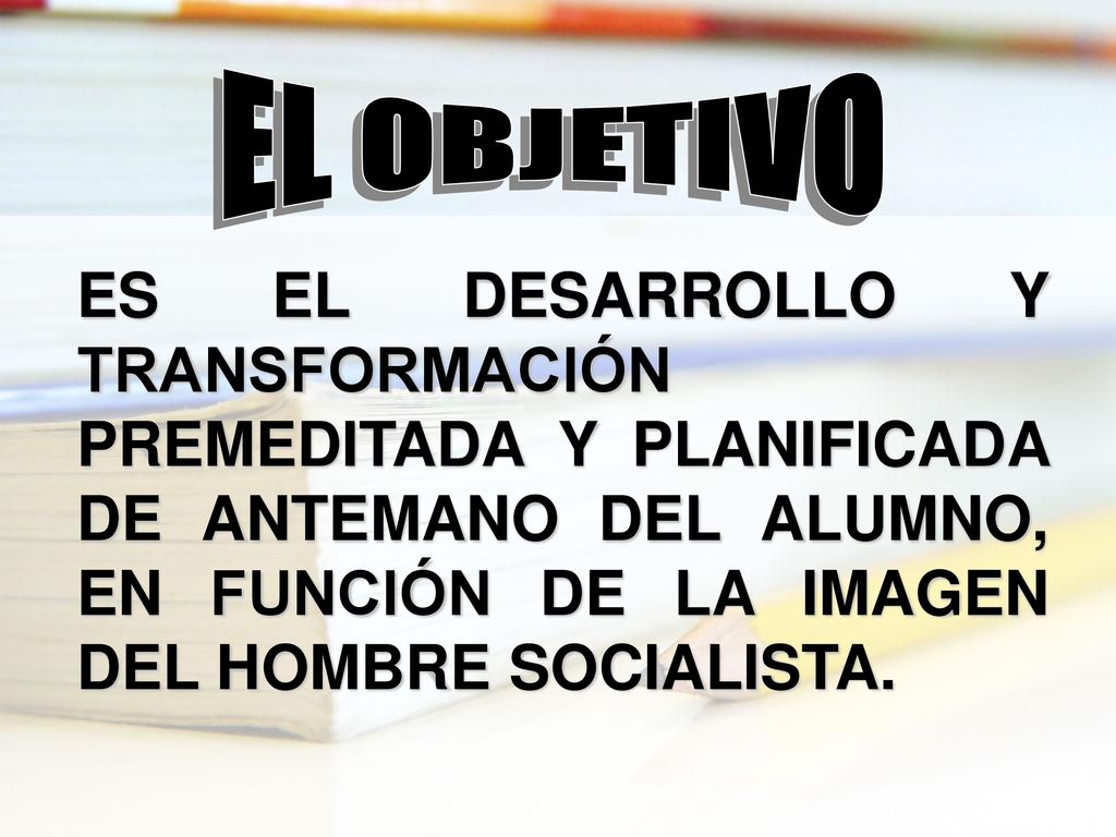 EL OBJETIVO ES EL DESARROLLO Y TRANSFORMACIÓN PREMEDITADA Y PLANIFICADA DE ANTEMANO DEL ALUMNO, EN FUNCIÓN DE LA IMAGEN DEL HOMBRE SOCIALISTA.