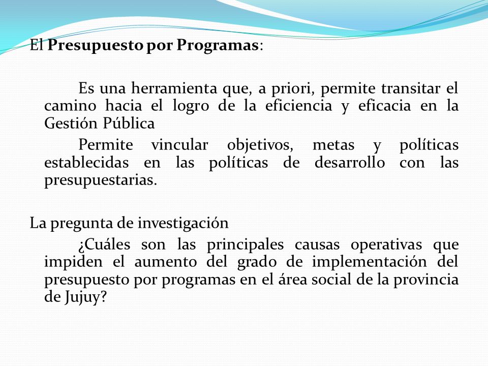 El Presupuesto por Programas: Es una herramienta que, a priori, permite transitar el camino hacia el logro de la eficiencia y eficacia en la Gestión Pública Permite vincular objetivos, metas y políticas establecidas en las políticas de desarrollo con las presupuestarias.