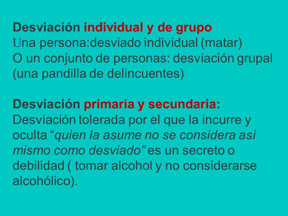 Desviación individual y de grupo Una persona:desviado individual (matar) O un conjunto de personas: desviación grupal (una pandilla de delincuentes) Desviación primaria y secundaria: Desviación tolerada por el que la incurre y oculta quien la asume no se considera así mismo como desviado es un secreto o debilidad ( tomar alcohol y no considerarse alcohólico).