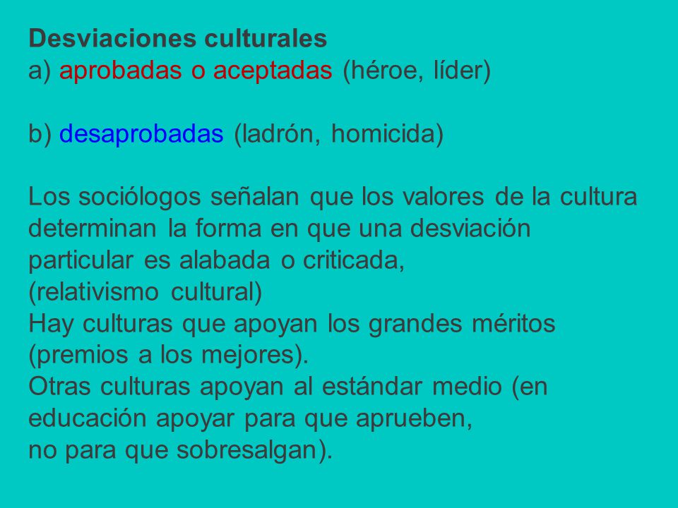 Desviaciones culturales a) aprobadas o aceptadas (héroe, líder) b) desaprobadas (ladrón, homicida) Los sociólogos señalan que los valores de la cultura determinan la forma en que una desviación particular es alabada o criticada, (relativismo cultural) Hay culturas que apoyan los grandes méritos (premios a los mejores).