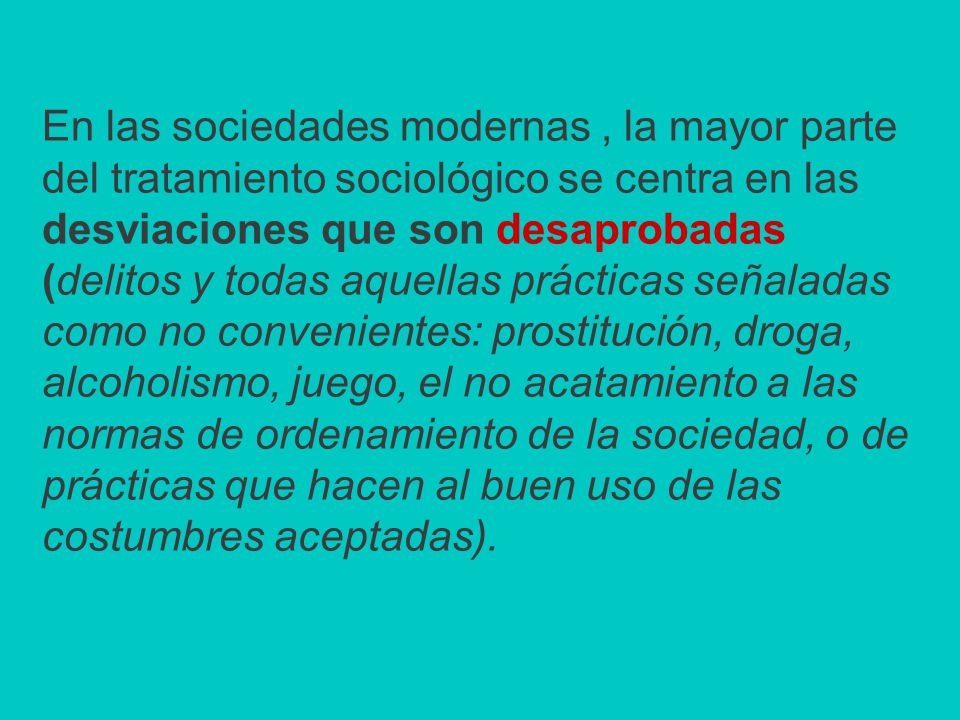 En las sociedades modernas , la mayor parte del tratamiento sociológico se centra en las desviaciones que son desaprobadas (delitos y todas aquellas prácticas señaladas como no convenientes: prostitución, droga, alcoholismo, juego, el no acatamiento a las normas de ordenamiento de la sociedad, o de prácticas que hacen al buen uso de las costumbres aceptadas).