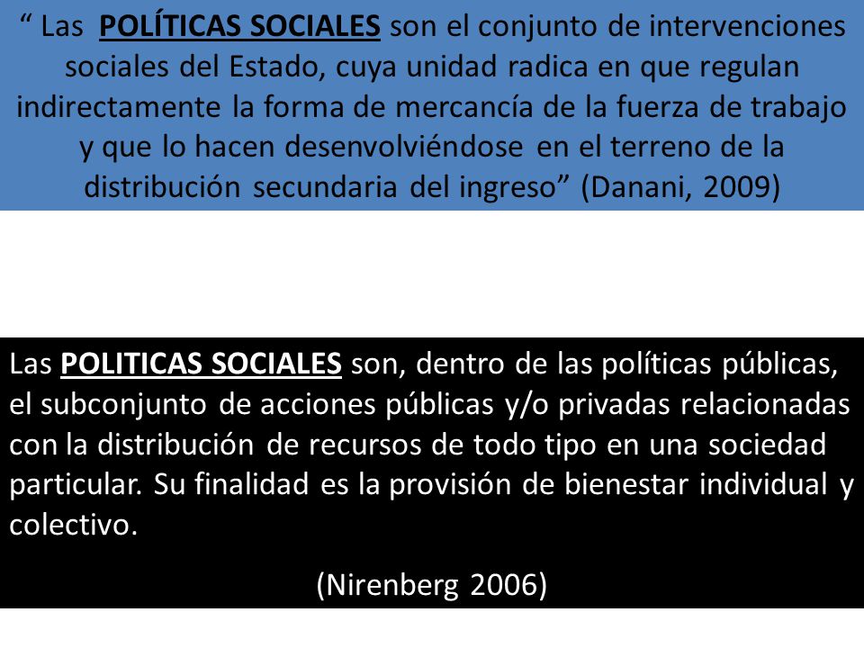 Las POLÍTICAS SOCIALES son el conjunto de intervenciones sociales del Estado, cuya unidad radica en que regulan indirectamente la forma de mercancía de la fuerza de trabajo y que lo hacen desenvolviéndose en el terreno de la distribución secundaria del ingreso (Danani, 2009)