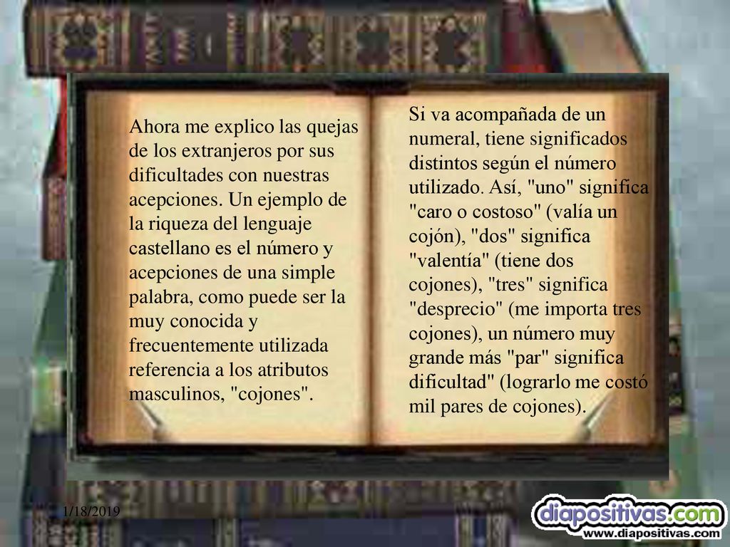 Si va acompañada de un numeral, tiene significados distintos según el número utilizado. Así, uno significa caro o costoso (valía un cojón), dos significa valentía (tiene dos cojones), tres significa desprecio (me importa tres cojones), un número muy grande más par significa dificultad (lograrlo me costó mil pares de cojones).