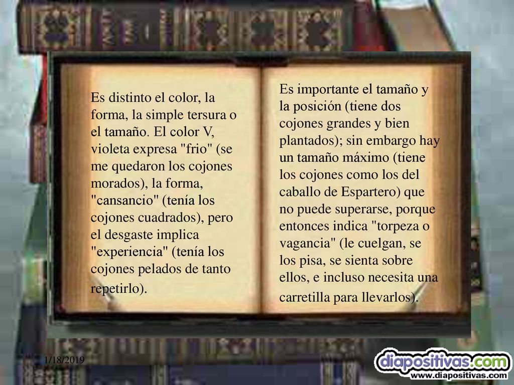 Es importante el tamaño y la posición (tiene dos cojones grandes y bien plantados); sin embargo hay un tamaño máximo (tiene los cojones como los del caballo de Espartero) que no puede superarse, porque entonces indica torpeza o vagancia (le cuelgan, se los pisa, se sienta sobre ellos, e incluso necesita una carretilla para llevarlos).