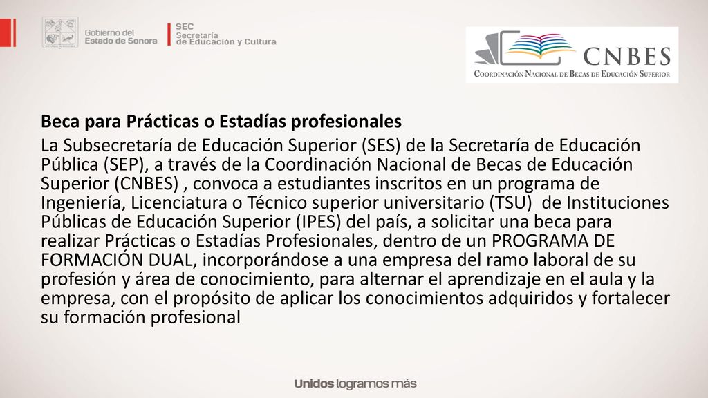 Beca para Prácticas o Estadías profesionales La Subsecretaría de Educación Superior (SES) de la Secretaría de Educación Pública (SEP), a través de la Coordinación Nacional de Becas de Educación Superior (CNBES) , convoca a estudiantes inscritos en un programa de Ingeniería, Licenciatura o Técnico superior universitario (TSU) de Instituciones Públicas de Educación Superior (IPES) del país, a solicitar una beca para realizar Prácticas o Estadías Profesionales, dentro de un PROGRAMA DE FORMACIÓN DUAL, incorporándose a una empresa del ramo laboral de su profesión y área de conocimiento, para alternar el aprendizaje en el aula y la empresa, con el propósito de aplicar los conocimientos adquiridos y fortalecer su formación profesional