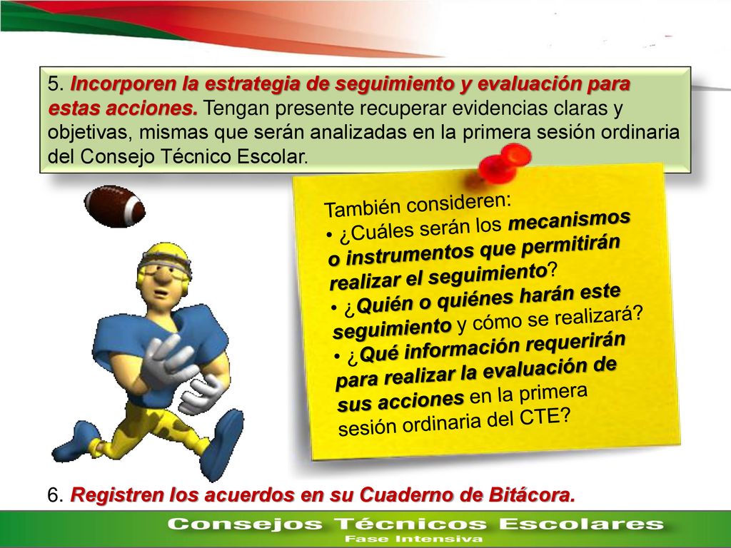 5. Incorporen la estrategia de seguimiento y evaluación para estas acciones. Tengan presente recuperar evidencias claras y objetivas, mismas que serán analizadas en la primera sesión ordinaria del Consejo Técnico Escolar.