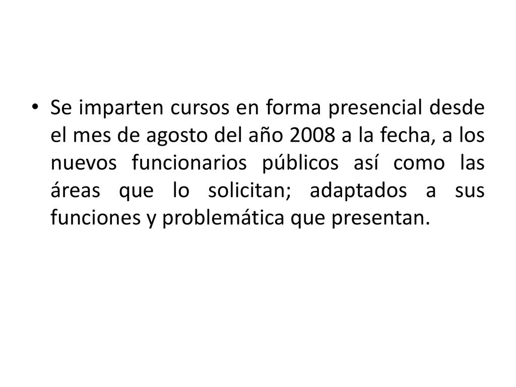 Se imparten cursos en forma presencial desde el mes de agosto del año 2008 a la fecha, a los nuevos funcionarios públicos así como las áreas que lo solicitan; adaptados a sus funciones y problemática que presentan.