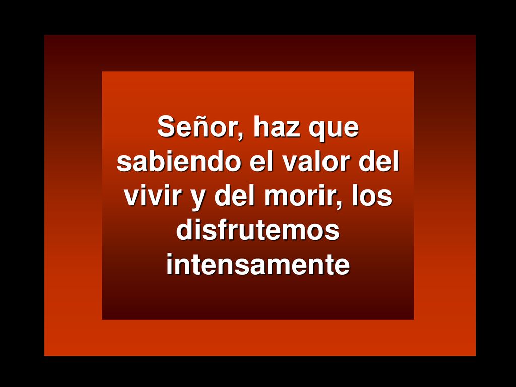 Señor, haz que sabiendo el valor del vivir y del morir, los disfrutemos intensamente