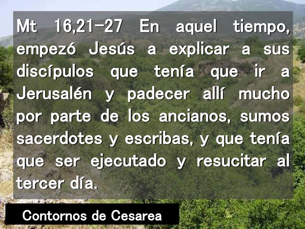 Mt 16,21-27 En aquel tiempo, empezó Jesús a explicar a sus discípulos que tenía que ir a Jerusalén y padecer allí mucho por parte de los ancianos, sumos sacerdotes y escribas, y que tenía que ser ejecutado y resucitar al tercer día.