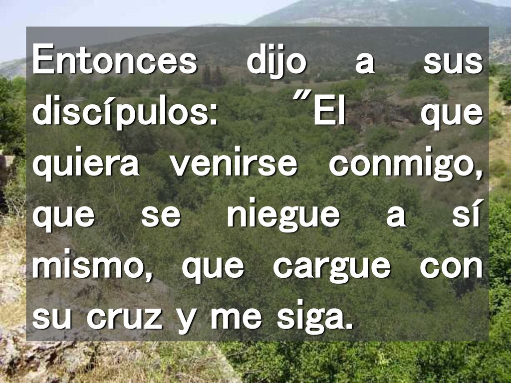 Entonces dijo a sus discípulos: El que quiera venirse conmigo, que se niegue a sí mismo, que cargue con su cruz y me siga.