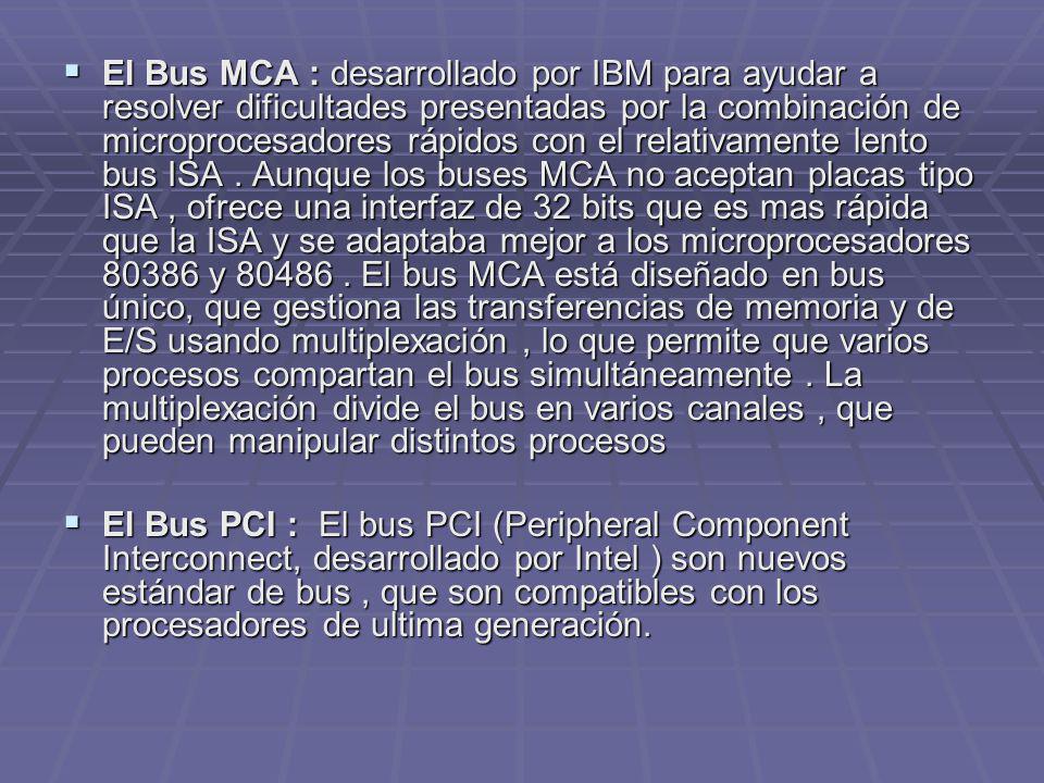 El Bus MCA : desarrollado por IBM para ayudar a resolver dificultades presentadas por la combinación de microprocesadores rápidos con el relativamente lento bus ISA . Aunque los buses MCA no aceptan placas tipo ISA , ofrece una interfaz de 32 bits que es mas rápida que la ISA y se adaptaba mejor a los microprocesadores y El bus MCA está diseñado en bus único, que gestiona las transferencias de memoria y de E/S usando multiplexación , lo que permite que varios procesos compartan el bus simultáneamente . La multiplexación divide el bus en varios canales , que pueden manipular distintos procesos