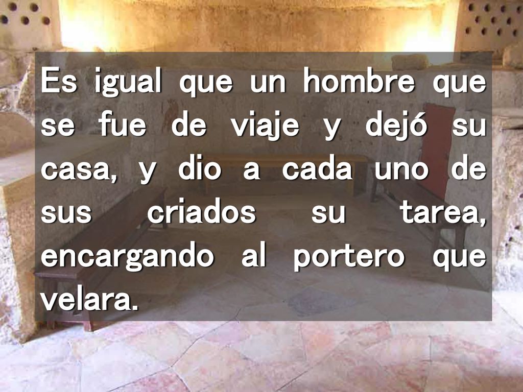 Es igual que un hombre que se fue de viaje y dejó su casa, y dio a cada uno de sus criados su tarea, encargando al portero que velara.