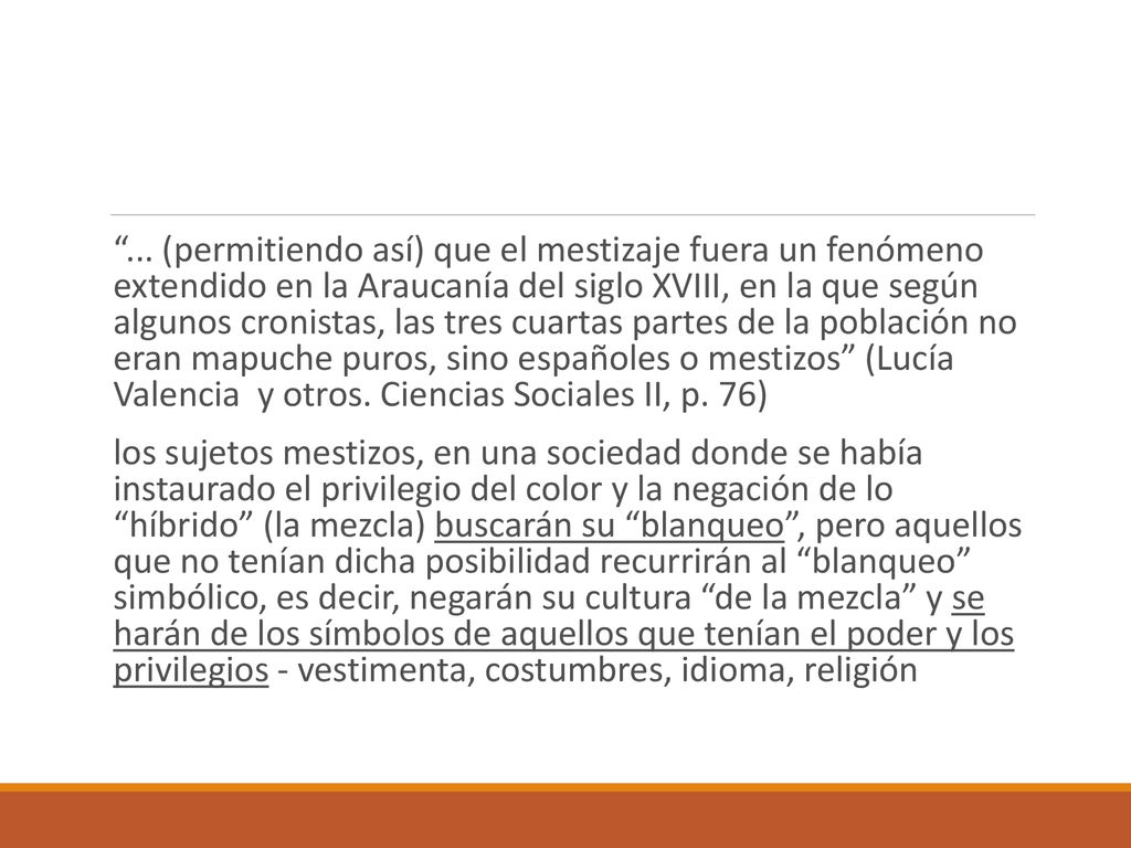 ... (permitiendo así) que el mestizaje fuera un fenómeno extendido en la Araucanía del siglo XVIII, en la que según algunos cronistas, las tres cuartas partes de la población no eran mapuche puros, sino españoles o mestizos (Lucía Valencia y otros. Ciencias Sociales II, p. 76)