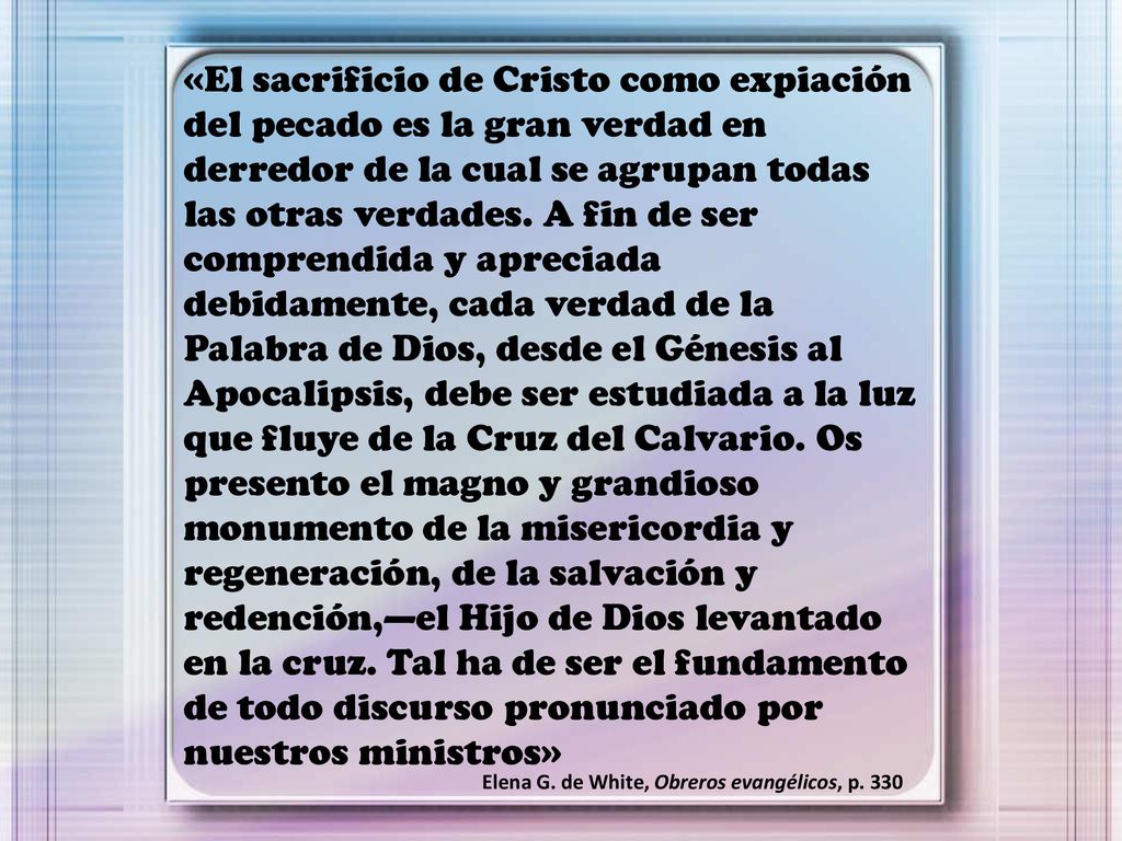 «El sacrificio de Cristo como expiación del pecado es la gran verdad en derredor de la cual se agrupan todas las otras verdades. A fin de ser comprendida y apreciada debidamente, cada verdad de la Palabra de Dios, desde el Génesis al Apocalipsis, debe ser estudiada a la luz que fluye de la Cruz del Calvario. Os presento el magno y grandioso monumento de la misericordia y regeneración, de la salvación y redención,—el Hijo de Dios levantado en la cruz. Tal ha de ser el fundamento de todo discurso pronunciado por nuestros ministros»