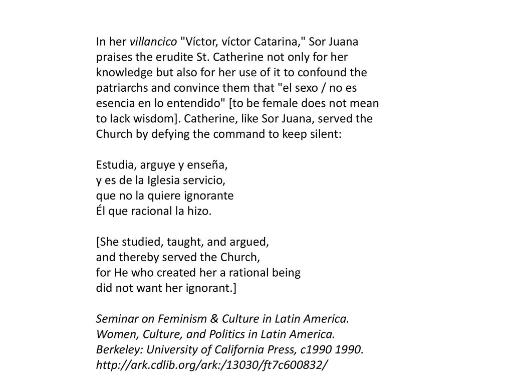 In her villancico Víctor, víctor Catarina, Sor Juana praises the erudite St. Catherine not only for her knowledge but also for her use of it to confound the patriarchs and convince them that el sexo / no es esencia en lo entendido [to be female does not mean to lack wisdom]. Catherine, like Sor Juana, served the Church by defying the command to keep silent: