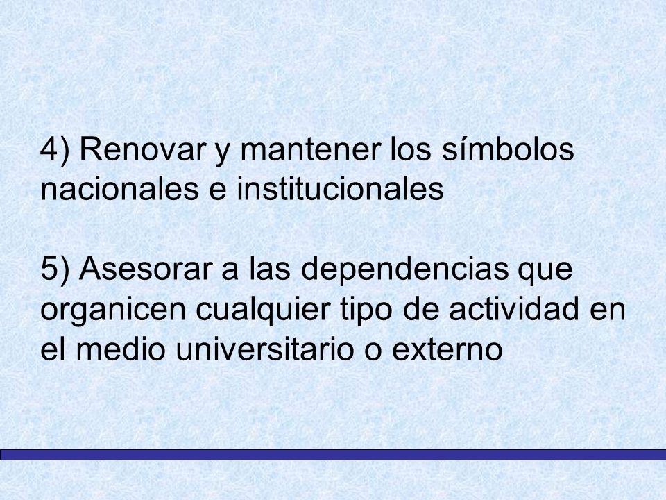 4) Renovar y mantener los símbolos nacionales e institucionales 5) Asesorar a las dependencias que organicen cualquier tipo de actividad en el medio universitario o externo