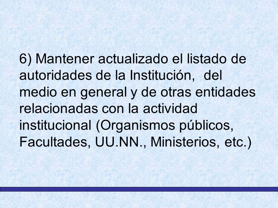 6) Mantener actualizado el listado de autoridades de la Institución, del medio en general y de otras entidades relacionadas con la actividad institucional (Organismos públicos, Facultades, UU.NN., Ministerios, etc.)