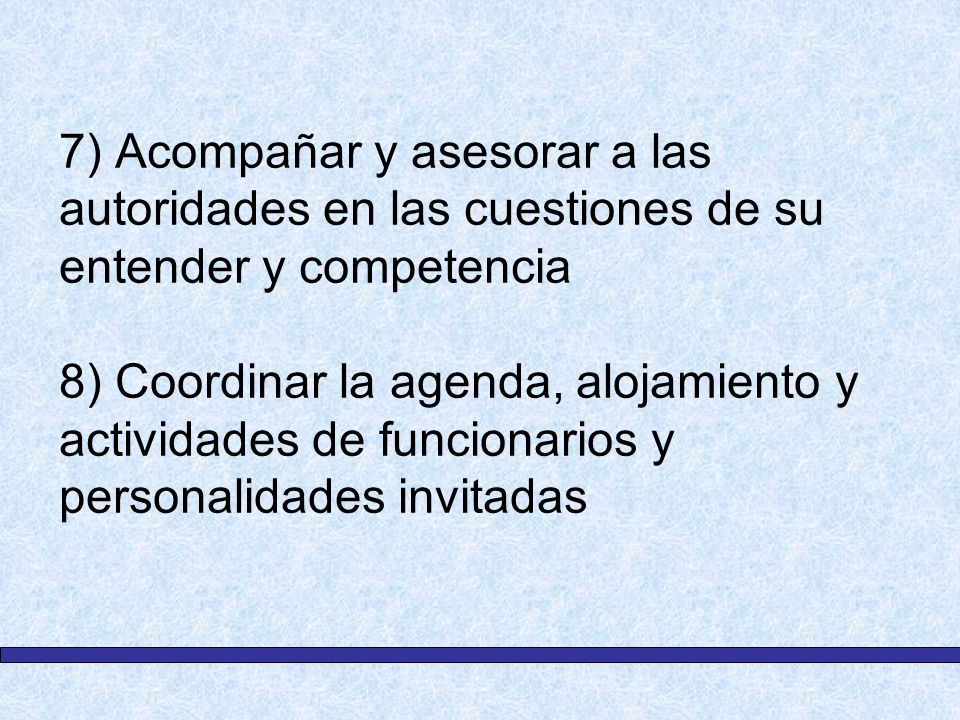7) Acompañar y asesorar a las autoridades en las cuestiones de su entender y competencia 8) Coordinar la agenda, alojamiento y actividades de funcionarios y personalidades invitadas