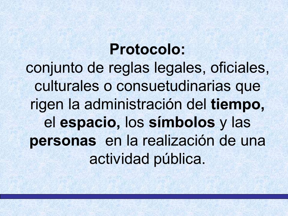 Protocolo: conjunto de reglas legales, oficiales, culturales o consuetudinarias que rigen la administración del tiempo, el espacio, los símbolos y las personas en la realización de una actividad pública.