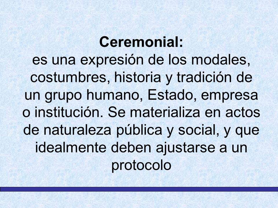 Ceremonial: es una expresión de los modales, costumbres, historia y tradición de un grupo humano, Estado, empresa o institución.