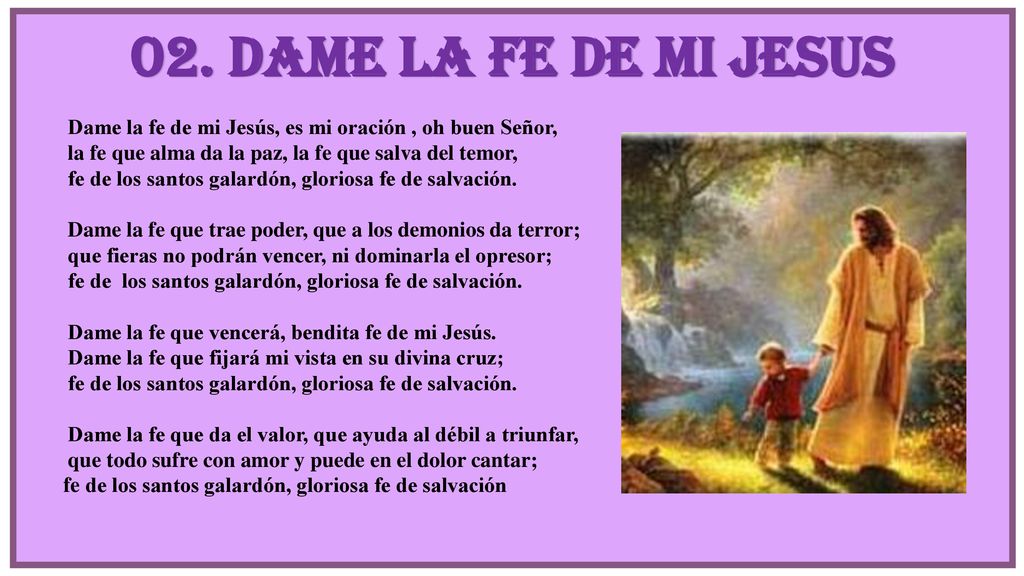 02. DAME LA FE DE MI JESUS Dame la fe de mi Jesús, es mi oración , oh buen Señor, la fe que alma da la paz, la fe que salva del temor,