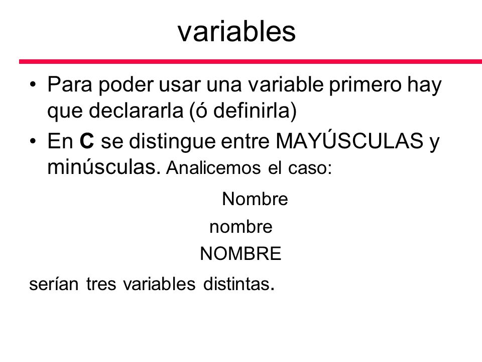 variables Para poder usar una variable primero hay que declararla (ó definirla) En C se distingue entre MAYÚSCULAS y minúsculas. Analicemos el caso: