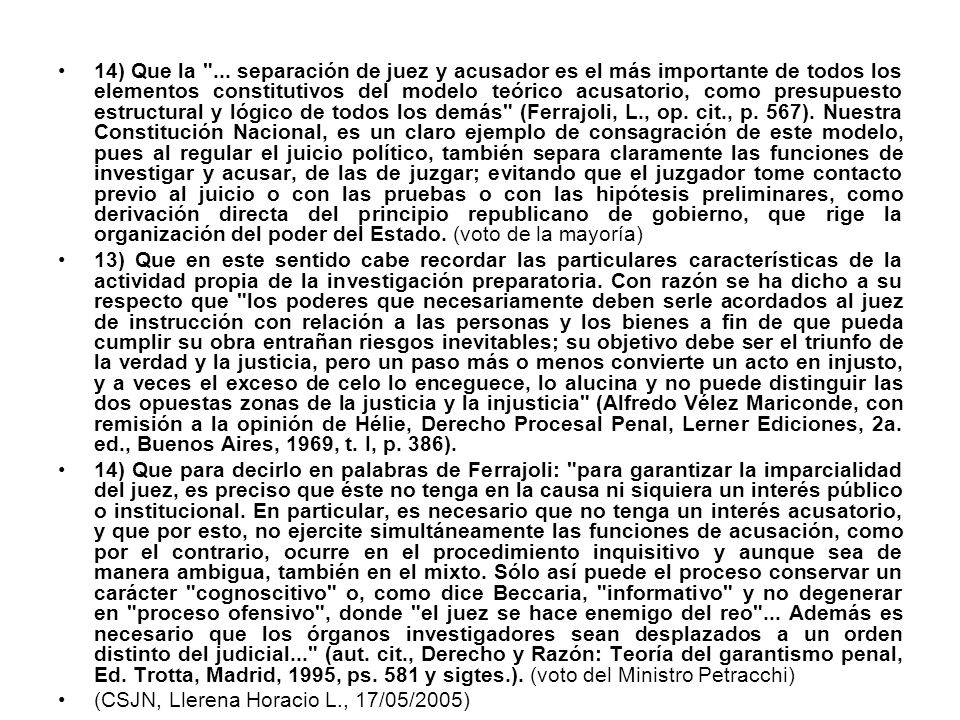 14) Que la ... separación de juez y acusador es el más importante de todos los elementos constitutivos del modelo teórico acusatorio, como presupuesto estructural y lógico de todos los demás (Ferrajoli, L., op. cit., p. 567). Nuestra Constitución Nacional, es un claro ejemplo de consagración de este modelo, pues al regular el juicio político, también separa claramente las funciones de investigar y acusar, de las de juzgar; evitando que el juzgador tome contacto previo al juicio o con las pruebas o con las hipótesis preliminares, como derivación directa del principio republicano de gobierno, que rige la organización del poder del Estado. (voto de la mayoría)