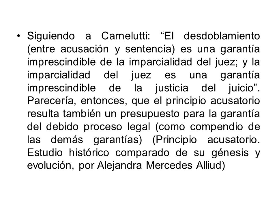 Siguiendo a Carnelutti: El desdoblamiento (entre acusación y sentencia) es una garantía imprescindible de la imparcialidad del juez; y la imparcialidad del juez es una garantía imprescindible de la justicia del juicio .