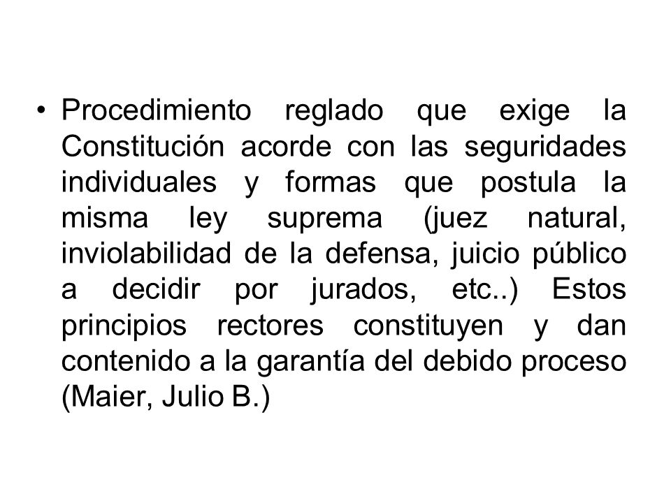 Procedimiento reglado que exige la Constitución acorde con las seguridades individuales y formas que postula la misma ley suprema (juez natural, inviolabilidad de la defensa, juicio público a decidir por jurados, etc..) Estos principios rectores constituyen y dan contenido a la garantía del debido proceso (Maier, Julio B.)